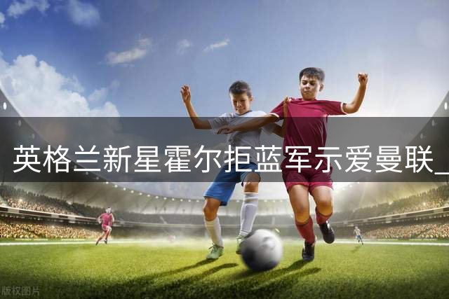 英格兰新星霍尔拒蓝军示爱曼联 这笔6000万镑交易背后有何玄机？